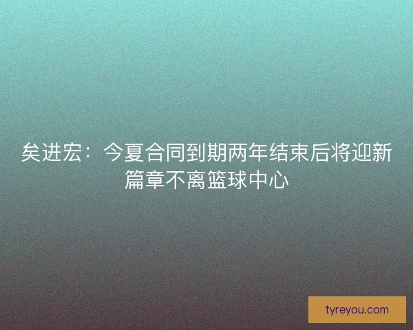 矣进宏：今夏合同到期两年结束后将迎新篇章不离篮球中心