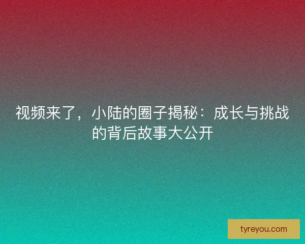 视频来了，小陆的圈子揭秘：成长与挑战的背后故事大公开