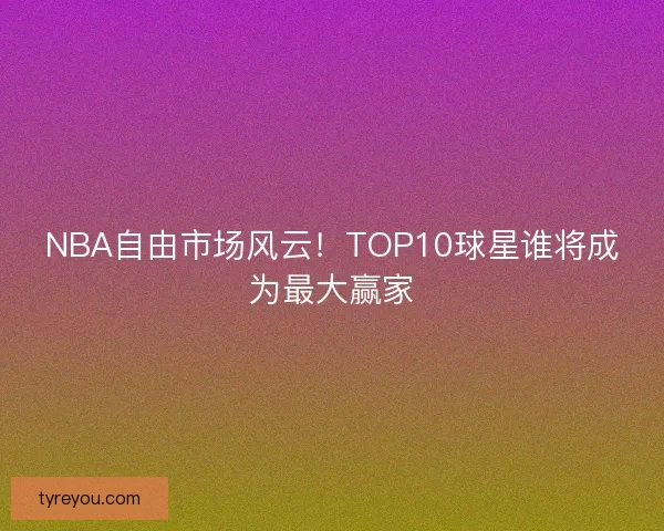 NBA自由市场风云！TOP10球星谁将成为最大赢家