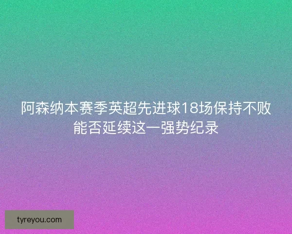 阿森纳本赛季英超先进球18场保持不败能否延续这一强势纪录