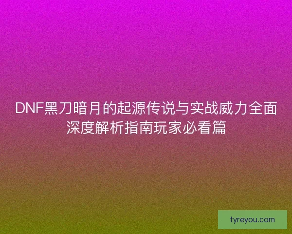 DNF黑刀暗月的起源传说与实战威力全面深度解析指南玩家必看篇
