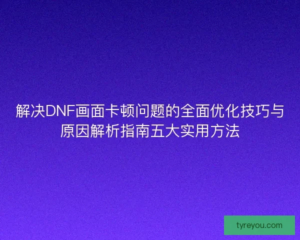 解决DNF画面卡顿问题的全面优化技巧与原因解析指南五大实用方法