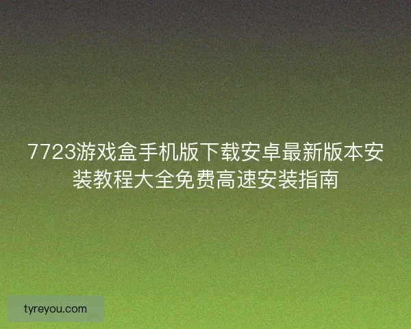 7723游戏盒手机版下载安卓最新版本安装教程大全免费高速安装指南