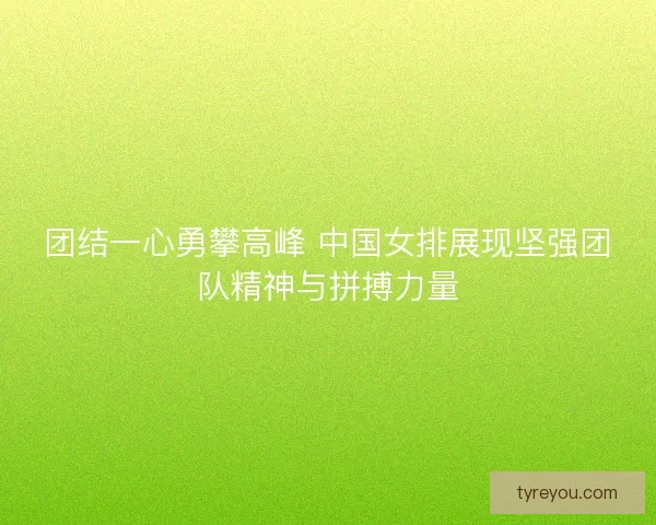 团结一心勇攀高峰 中国女排展现坚强团队精神与拼搏力量