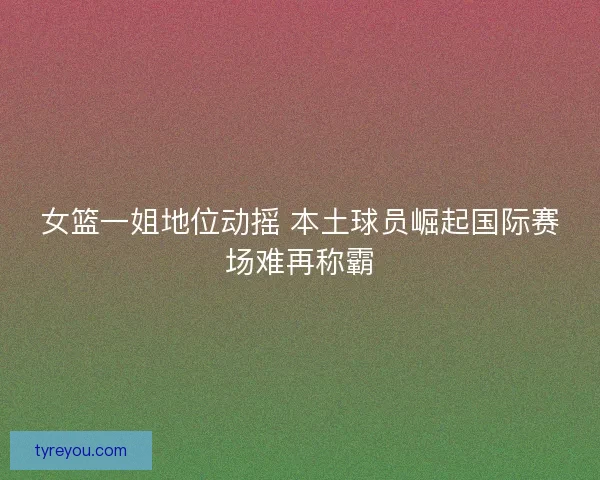 女篮一姐地位动摇 本土球员崛起国际赛场难再称霸