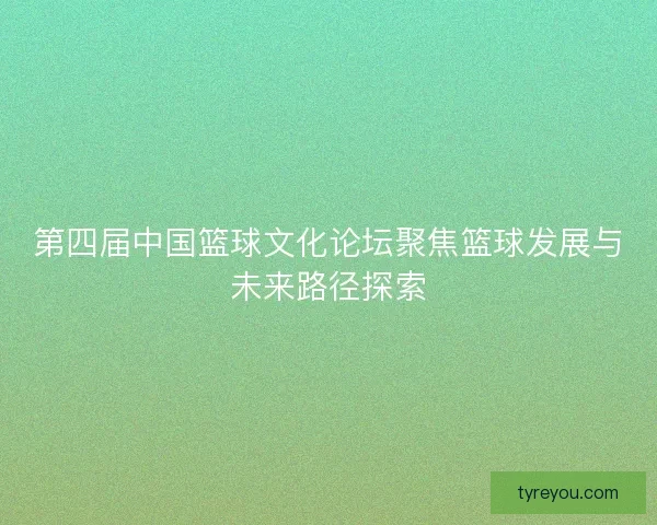 第四届中国篮球文化论坛聚焦篮球发展与未来路径探索