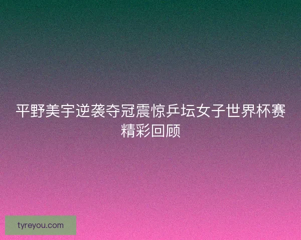 平野美宇逆袭夺冠震惊乒坛女子世界杯赛精彩回顾 平野美宇逆袭夺冠震惊乒坛女子世界杯赛精彩回顾
