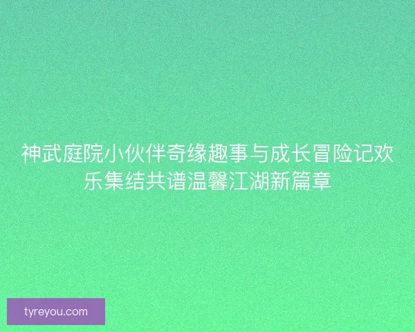 神武庭院小伙伴奇缘趣事与成长冒险记欢乐集结共谱温馨江湖新篇章 神武庭院小伙伴奇缘趣事与成长冒险记欢乐集结共谱温馨江湖新篇章