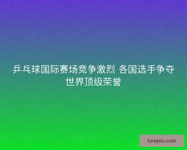 乒乓球国际赛场竞争激烈 各国选手争夺世界顶级荣誉