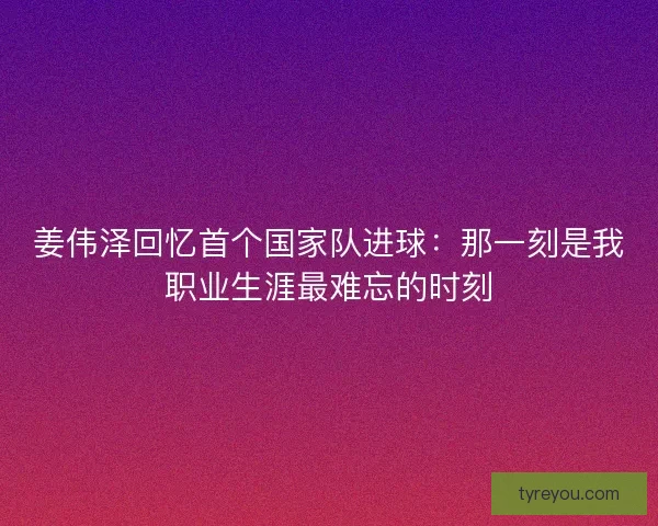 姜伟泽回忆首个国家队进球:那一刻是我职业生涯最难忘的时刻 姜伟泽回忆首个国家队进球:那一刻是我职业生涯最难忘的时刻