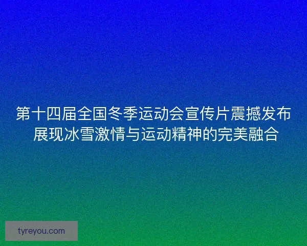 第十四届全国冬季运动会宣传片震撼发布 展现冰雪激情与运动精神的完美融合