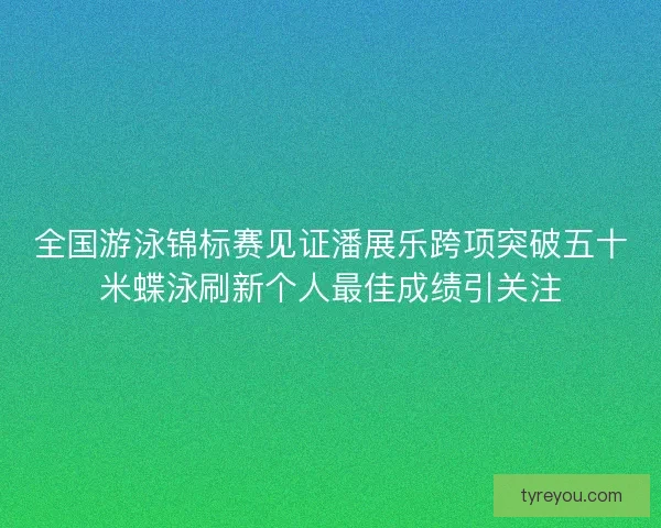 全国游泳锦标赛见证潘展乐跨项突破五十米蝶泳刷新个人最佳成绩引关注
