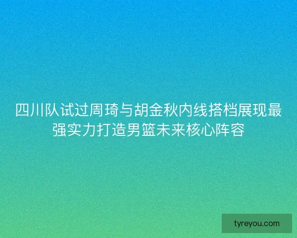 四川队试过周琦与胡金秋内线搭档展现最强实力打造男篮未来核心阵容 四川队试过周琦与胡金秋内线搭档展现最强实力打造男篮未来核心阵容