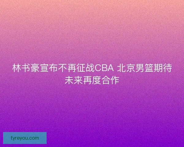 林书豪宣布不再征战CBA 北京男篮期待未来再度合作 林书豪宣布不再征战CBA 北京男篮期待未来再度合作