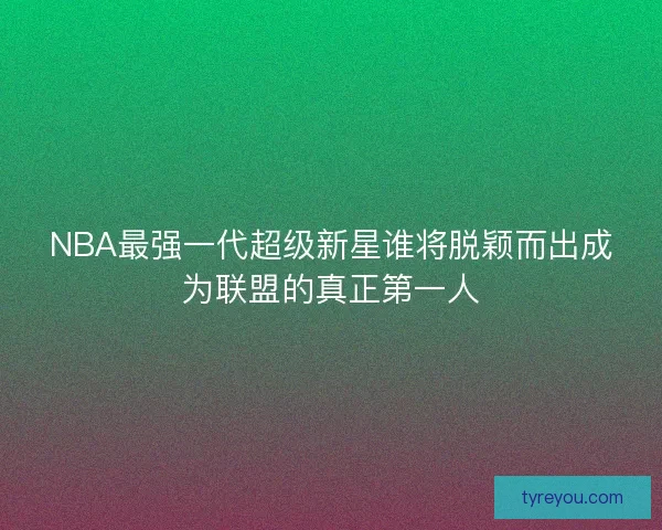 NBA最强一代超级新星谁将脱颖而出成为联盟的真正第一人