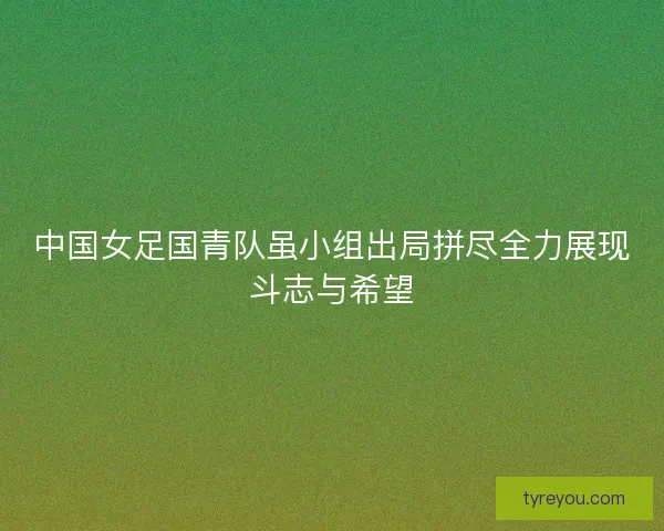 中国女足国青队虽小组出局拼尽全力展现斗志与希望