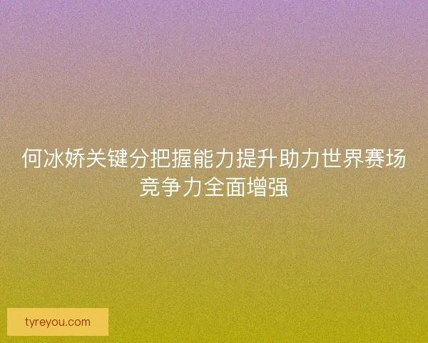 何冰娇关键分把握能力提升助力世界赛场竞争力全面增强