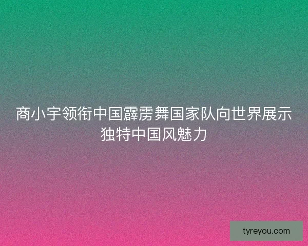 商小宇领衔中国霹雳舞国家队向世界展示独特中国风魅力
