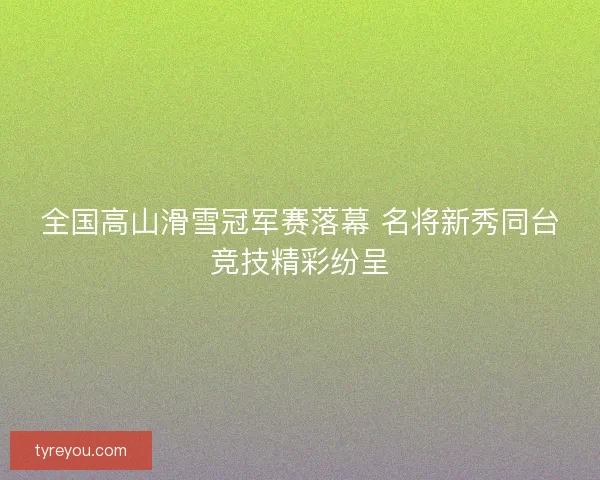 全国高山滑雪冠军赛落幕 名将新秀同台竞技精彩纷呈