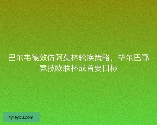 巴尔韦德效仿阿莫林轮换策略，毕尔巴鄂竞技欧联杯成首要目标