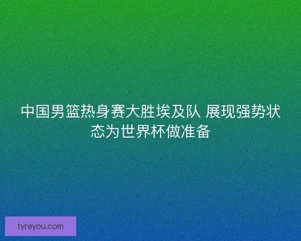 中国男篮热身赛大胜埃及队 展现强势状态为世界杯做准备