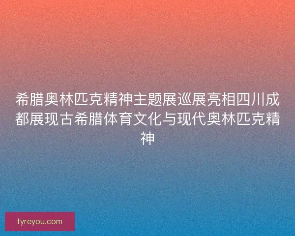 希腊奥林匹克精神主题展巡展亮相四川成都展现古希腊体育文化与现代奥林匹克精神 希腊奥林匹克精神主题展巡展亮相四川成都展现古希腊体育文化与现代奥林匹克精神