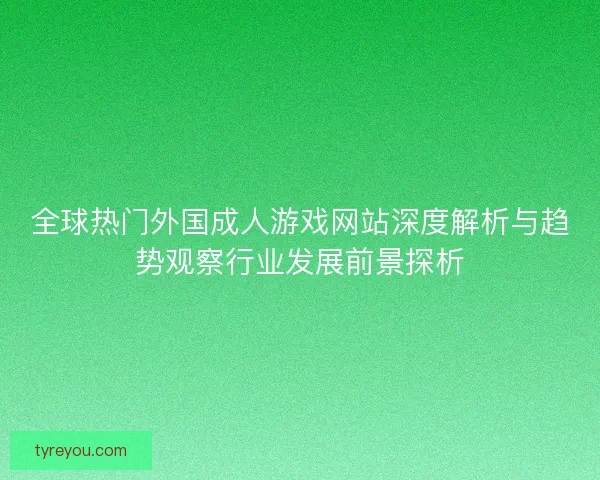 全球热门外国成人游戏网站深度解析与趋势观察行业发展前景探析