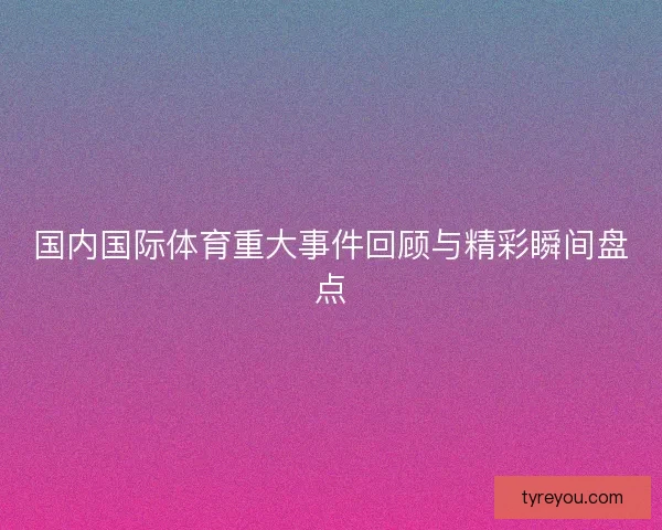 国内国际体育重大事件回顾与精彩瞬间盘点
