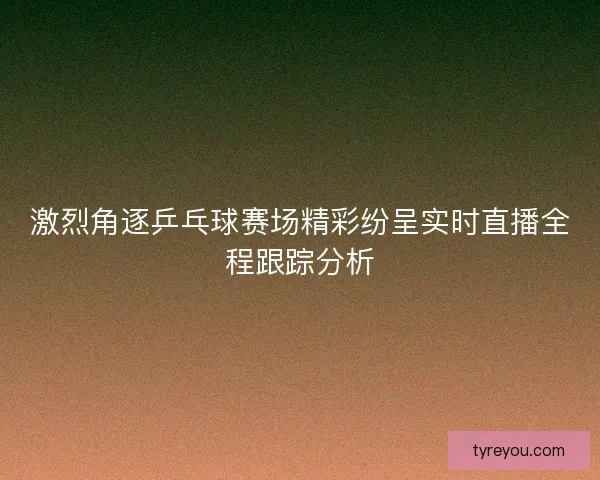 激烈角逐乒乓球赛场精彩纷呈实时直播全程跟踪分析