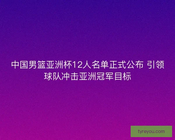 中国男篮亚洲杯12人名单正式公布 引领球队冲击亚洲冠军目标 中国男篮亚洲杯12人名单正式公布 引领球队冲击亚洲冠军目标