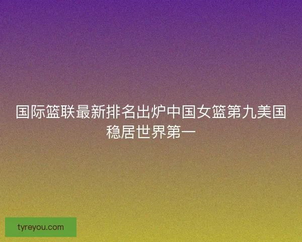 国际篮联最新排名出炉中国女篮第九美国稳居世界第一