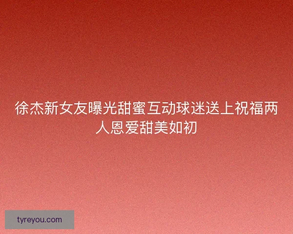 徐杰新女友曝光甜蜜互动球迷送上祝福两人恩爱甜美如初